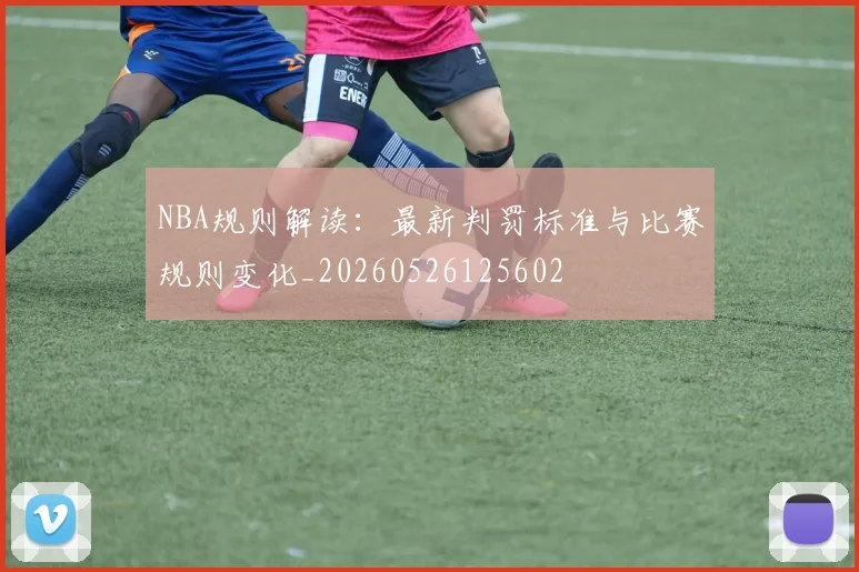 NBA规则解读:最新判罚标准与比赛规则变化_20260526125602